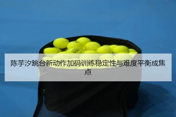 陈芋汐跳台新动作加码训练稳定性与难度平衡成焦点