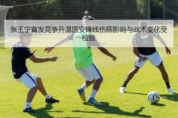 张玉宁首发竞争升温国安锋线伤病影响与战术变化受检验