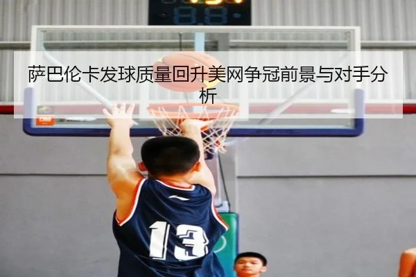 萨巴伦卡发球质量回升美网争冠前景与对手分析