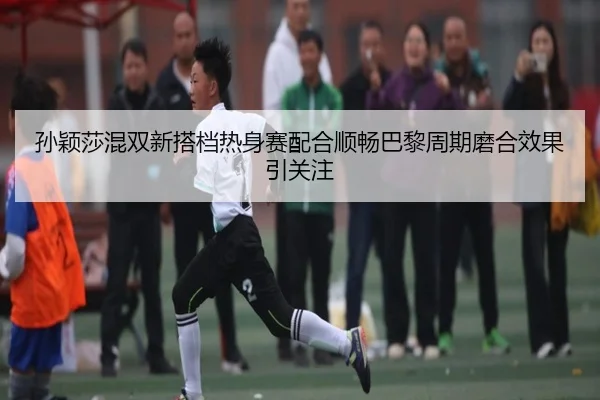 孙颖莎混双新搭档热身赛配合顺畅巴黎周期磨合效果引关注