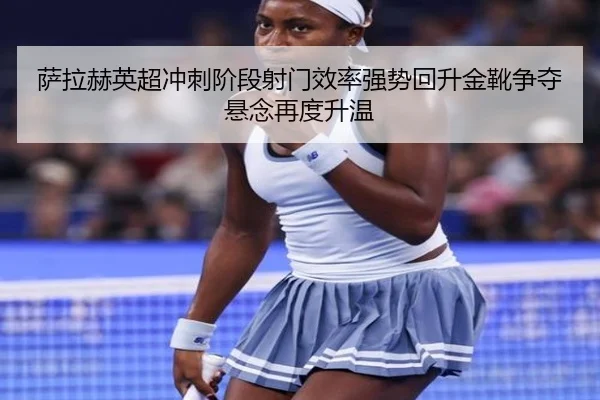 萨拉赫英超冲刺阶段射门效率强势回升金靴争夺悬念再度升温